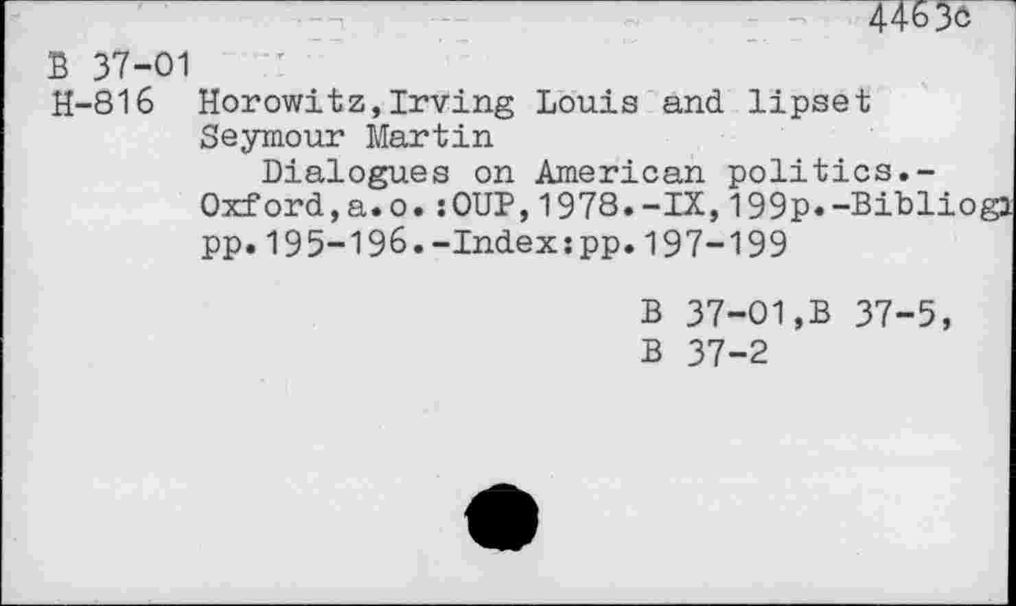 ﻿4463o
B 37-01
H-816 Horowitz,Irving Louis and lipset Seymour Martin
Dialogues on American politics.-Oxford,a.o.:OUP,1978.-IX,199p«-Bibl pp.195-196.-Index:pp.197-199
B 37-01,B 37-5, B 37-2